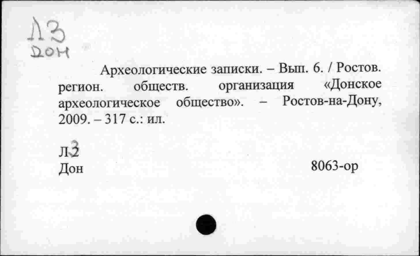 ﻿лъ
аон
Археологические записки. - Вып. 6. / Ростов, регион. обществ. организация «Донское археологическое общество». — Ростов-на-Дону, 2009.-317 с.: ил.
лЗ
Дон
8063-ор